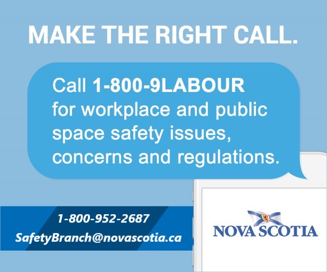 Make the right call. Call 1-800-9Labour for workplace and public space safety issues, concerns and regulations. 1-800-952-2687 safetybranch@novascotia.ca